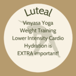 List of exercise for luteal phase: Vinyasa yoga, weight training, and lower intensity cardio. Hydration is extra important.
